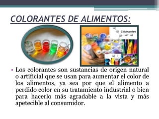 COLORANTES DE ALIMENTOS:
• Los colorantes son sustancias de origen natural
o artificial que se usan para aumentar el color de
los alimentos, ya sea por que el alimento a
perdido color en su tratamiento industrial o bien
para hacerlo más agradable a la vista y más
apetecible al consumidor.
 