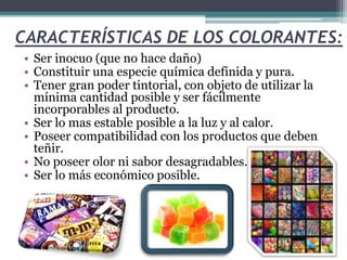 CARACTERÍSTICAS DE LOS COLORANTES:
• Ser inocuo (que no hace daño)
• Constituir una especie química definida y pura.
• Tener gran poder tintorial, con objeto de utilizar la
mínima cantidad posible y ser fácilmente
incorporables al producto.
• Ser lo mas estable posible a la luz y al calor.
• Poseer compatibilidad con los productos que deben
teñir.
• No poseer olor ni sabor desagradables.
• Ser lo más económico posible.
 