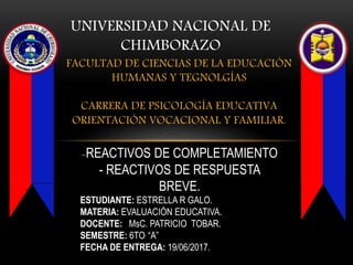 FACULTAD DE CIENCIAS DE LA EDUCACIÓN
HUMANAS Y TEGNOLGÍAS
CARRERA DE PSICOLOGÍA EDUCATIVA
ORIENTACIÓN VOCACIONAL Y FAMILIAR.
UNIVERSIDAD NACIONAL DE
CHIMBORAZO
-REACTIVOS DE COMPLETAMIENTO
- REACTIVOS DE RESPUESTA
BREVE.
ESTUDIANTE: ESTRELLA R GALO.
MATERIA: EVALUACIÓN EDUCATIVA.
DOCENTE: MsC. PATRICIO TOBAR.
SEMESTRE: 6TO. “A”
FECHA DE ENTREGA: 19/06/2017.
 