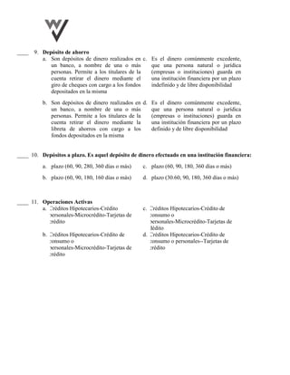 ____ 9. Depósito de ahorro
a. Son depósitos de dinero realizados en
un banco, a nombre de una o más
personas. Permite a los titulares de la
cuenta retirar el dinero mediante el
giro de cheques con cargo a los fondos
depositados en la misma
c. Es el dinero comúnmente excedente,
que una persona natural o jurídica
(empresas o instituciones) guarda en
una institución financiera por un plazo
indefinido y de libre disponibilidad
b. Son depósitos de dinero realizados en
un banco, a nombre de una o más
personas. Permite a los titulares de la
cuenta retirar el dinero mediante la
libreta de ahorros con cargo a los
fondos depositados en la misma
d. Es el dinero comúnmente excedente,
que una persona natural o jurídica
(empresas o instituciones) guarda en
una institución financiera por un plazo
definido y de libre disponibilidad
____ 10. Depósitos a plazo. Es aquel depósito de dinero efectuado en una institución financiera:
a. plazo (60, 90, 280, 360 días o más) c. plazo (60, 90, 180, 360 días o más)
b. plazo (60, 90, 180, 160 días o más) d. plazo (30.60, 90, 180, 360 días o más)
____ 11. Operaciones Activas
a. Créditos Hipotecarios-Crédito
personales-Microcrédito-Tarjetas de
crédito
c. Créditos Hipotecarios-Crédito de
consumo o
personales-Microcrédito-Tarjetas de
dédito
b. Créditos Hipotecarios-Crédito de
consumo o
personales-Microcrédito-Tarjetas de
crédito
d. Créditos Hipotecarios-Crédito de
consumo o personales--Tarjetas de
crédito
 