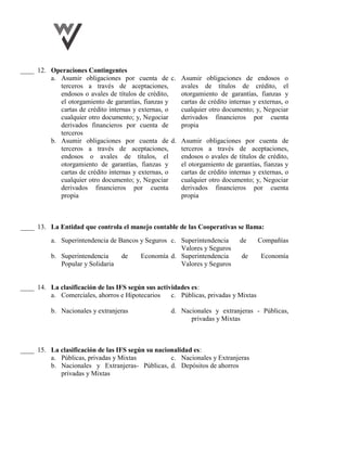 ____ 12. Operaciones Contingentes
a. Asumir obligaciones por cuenta de
terceros a través de aceptaciones,
endosos o avales de títulos de crédito,
el otorgamiento de garantías, fianzas y
cartas de crédito internas y externas, o
cualquier otro documento; y, Negociar
derivados financieros por cuenta de
terceros
c. Asumir obligaciones de endosos o
avales de títulos de crédito, el
otorgamiento de garantías, fianzas y
cartas de crédito internas y externas, o
cualquier otro documento; y, Negociar
derivados financieros por cuenta
propia
b. Asumir obligaciones por cuenta de
terceros a través de aceptaciones,
endosos o avales de títulos, el
otorgamiento de garantías, fianzas y
cartas de crédito internas y externas, o
cualquier otro documento; y, Negociar
derivados financieros por cuenta
propia
d. Asumir obligaciones por cuenta de
terceros a través de aceptaciones,
endosos o avales de títulos de crédito,
el otorgamiento de garantías, fianzas y
cartas de crédito internas y externas, o
cualquier otro documento; y, Negociar
derivados financieros por cuenta
propia
____ 13. La Entidad que controla el manejo contable de las Cooperativas se llama:
a. Superintendencia de Bancos y Seguros c. Superintendencia de Compañías
Valores y Seguros
b. Superintendencia de Economía
Popular y Solidaria
d. Superintendencia de Economía
Valores y Seguros
____ 14. La clasificación de las IFS según sus actividades es:
a. Comerciales, ahorros e Hipotecarios c. Públicas, privadas y Mixtas
b. Nacionales y extranjeras d. Nacionales y extranjeras - Públicas,
privadas y Mixtas
____ 15. La clasificación de las IFS según su nacionalidad es:
a. Públicas, privadas y Mixtas c. Nacionales y Extranjeras
b. Nacionales y Extranjeras- Públicas,
privadas y Mixtas
d. Depósitos de ahorros
 