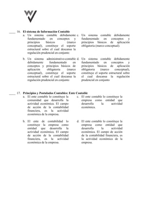 ____ 16. El sistema de Información Contable
a. Un sistema contable debidamente
fundamentado en conceptos y
principios básicos (marco
conceptual), constituye el soporte
estructural sobre el cual descansa la
regulación prudencial en conjunto
c. Un sistema contable debidamente
fundamentado en conceptos y
principios básicos de aplicación
obligatoria (marco conceptual).
b. Un sistema administrativo-contable
debidamente fundamentado en
conceptos y principios básicos de
aplicación obligatoria (marco
conceptual), constituye el soporte
estructural sobre el cual descansa la
regulación prudencial en conjunto
d. Un sistema contable debidamente
fundamentado en conceptos y
principios básicos de aplicación
obligatoria (marco conceptual),
constituye el soporte estructural sobre
el cual descansa la regulación
prudencial en conjunto
____ 17. Principios y Postulados Contables: Ente Contable
a. El ente contable lo constituye la
comunidad que desarrolla la
actividad económica. El campo
de acción de la contabilidad
financiera, es la actividad
económica de la empresa.
c. El ente contable lo constituye la
empresa como entidad que
desarrolla la actividad
económica.
b. El ente de contabilidad lo
constituye la empresa como
entidad que desarrolla la
actividad económica. El campo
de acción de la contabilidad
financiera, es la actividad
económica de la empresa.
d. El ente contable lo constituye la
empresa como entidad que
desarrolla la actividad
económica. El campo de acción
de la contabilidad financiera, es
la actividad económica de la
empresa.
 