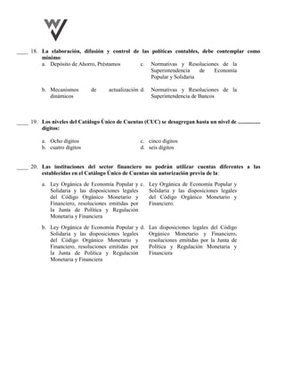 ____ 18. La elaboración, difusión y control de las políticas contables, debe contemplar como
mínimo:
a. Depósito de Ahorro, Préstamos c. Normativas y Resoluciones de la
Superintendencia de Economía
Popular y Solidaria
b. Mecanismos de actualización
dinámicos
d. Normativas y Resoluciones de la
Superintendencia de Bancos
____ 19. Los niveles del Catálogo Único de Cuentas (CUC) se desagregan hasta un nivel de ................
dígitos:
a. Ocho dígitos c. cinco dígitos
b. cuatro dígitos d. seis dígitos
____ 20. Las instituciones del sector financiero no podrán utilizar cuentas diferentes a las
establecidas en el Catálogo Único de Cuentas sin autorización previa de la:
a. Ley Orgánica de Economía Popular y
Solidaria y las disposiciones legales
del Código Orgánico Monetario y
Financiero, resoluciones emitidas por
la Junta de Política y Regulación
Monetaria y Financiera
c. Ley Orgánica de Economía Popular y
Solidaria y las disposiciones legales
del Código Orgánico Monetario y
Financiero.
b. Ley Orgánica de Economía Popular y
Solidaria y las disposiciones legales
del Código Orgánico Monetario y
Financiero, resoluciones emitidas por
la Junta de Política y Regulación
Monetaria y Financiera
d. Las disposiciones legales del Código
Orgánico Monetario y Financiero,
resoluciones emitidas por la Junta de
Política y Regulación Monetaria y
Financiera
 
