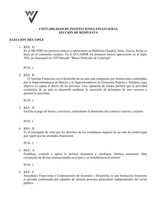 CONTABILIDAD DE INSTITUCIONES FINANCIERAS
SECCIÓN DE RESPUESTA
ELECCIÓN MÚLTIPLE
1. RES: D
En el MUNDO los primeros bancos a aparecieron en Babilonia (Egipto), Italia, Grecia, Roma es
decir en el continente europeo. En el ECUADOR los primeros bancos aparecieron en el Siglo
XIX, en Guayaquil en 1859 llamado “Banco Particular de Lizárraga”.
PUN: 1
2. RES: B
El Sistema Financiero en el desarrollo de un país está compuesto por instituciones controladas
por la Superintendencia de Bancos y la Superintendencia de Economía Popular y Solidaria cuyo
objetivo es captar el ahorro de las personas. Esta captación de fondos permite que la actividad
económica de un país se desarrolle mediante la concesión de préstamos de esos recursos a
quienes lo necesitan.
PUN: 1
3. RES: D
Facilita el pago de bienes y servicios, estimulando el desarrollo del comercio interno y externo
PUN: 1
4. RES: B
Es el encargado de velar por los derechos de los ciudadanos requiere de un ente de control para
que vigile que las entidades financieras
PUN: 1
5. RES: A
Establece, controla y aplica la política monetaria y cambiaria. Política monetaria: libre
circulación de divisas internacionales en el país y su transferencia al exterior
PUN: 1
6. RES: C
Sociedades Financieras o Corporaciones de Inversión y Desarrollo es una Institución financiera
es privada conformado por capitales de terceras personas particulares independientes del sector
publico.
 