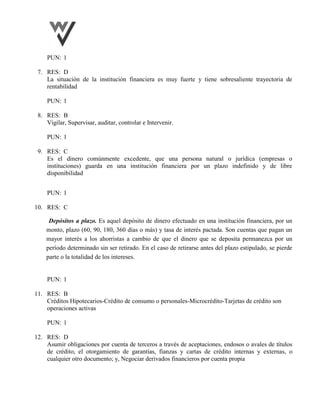 PUN: 1
7. RES: D
La situación de la institución financiera es muy fuerte y tiene sobresaliente trayectoria de
rentabilidad
PUN: 1
8. RES: B
Vigilar, Supervisar, auditar, controlar e Intervenir.
PUN: 1
9. RES: C
Es el dinero comúnmente excedente, que una persona natural o jurídica (empresas o
instituciones) guarda en una institución financiera por un plazo indefinido y de libre
disponibilidad
PUN: 1
10. RES: C
Depósitos a plazo. Es aquel depósito de dinero efectuado en una institución financiera, por un
monto, plazo (60, 90, 180, 360 días o más) y tasa de interés pactada. Son cuentas que pagan un
mayor interés a los ahorristas a cambio de que el dinero que se deposita permanezca por un
período determinado sin ser retirado. En el caso de retirarse antes del plazo estipulado, se pierde
parte o la totalidad de los intereses.
PUN: 1
11. RES: B
Créditos Hipotecarios-Crédito de consumo o personales-Microcrédito-Tarjetas de crédito son
operaciones activas
PUN: 1
12. RES: D
Asumir obligaciones por cuenta de terceros a través de aceptaciones, endosos o avales de títulos
de crédito, el otorgamiento de garantías, fianzas y cartas de crédito internas y externas, o
cualquier otro documento; y, Negociar derivados financieros por cuenta propia
 