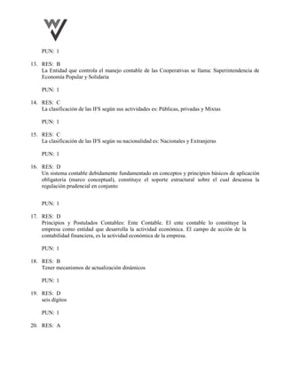 PUN: 1
13. RES: B
La Entidad que controla el manejo contable de las Cooperativas se llama: Superintendencia de
Economía Popular y Solidaria
PUN: 1
14. RES: C
La clasificación de las IFS según sus actividades es: Públicas, privadas y Mixtas
PUN: 1
15. RES: C
La clasificación de las IFS según su nacionalidad es: Nacionales y Extranjeras
PUN: 1
16. RES: D
Un sistema contable debidamente fundamentado en conceptos y principios básicos de aplicación
obligatoria (marco conceptual), constituye el soporte estructural sobre el cual descansa la
regulación prudencial en conjunto
PUN: 1
17. RES: D
Principios y Postulados Contables: Ente Contable. El ente contable lo constituye la
empresa como entidad que desarrolla la actividad económica. El campo de acción de la
contabilidad financiera, es la actividad económica de la empresa.
PUN: 1
18. RES: B
Tener mecanismos de actualización dinámicos
PUN: 1
19. RES: D
seis dígitos
PUN: 1
20. RES: A
 