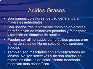 Ácidos Grasos
• Son buenos colectores de uso general para
minerales industriales.
• Son usados frecuentemente como co-colectores
para flotación de minerales pesados y feldespato,
y también en flotación de apatita.
• Pueden ser alimentados como ácidos grasos o en
forma de sales de Na en solución o dispersión
acuosa.
• También son mezclados con emulsificadores no
iónicos. No son selectivos y no son usados en
minerales difíciles de flotar, siendo necesario
reactivos más específicos.
 