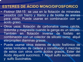 ESTERES DE ÁCIDO MONO/DIFOSFORICO
• Flotinor SM-15 se usa en la flotación de minerales
pesados con hierro y titanio y de biotita de arenas
para vidrio. Puede usarse en combinación con un
ácido graso.
• Otros usos: flotación de carbonatos como calcita,
dolomita y magnesita cuando la ganga es un silicato.
También en flotación inversa de fosfato en
combinación con un colector de silicato como alquil
eterpropilen diaminas grasas .
• Puede usarse otros ésteres de ácido fosfónico de
varias lonitudes de cadena y constitución o mezclas
de estos con otros como ácidos grasos, Ester del
Ácido Alquenil succínico; 1 Alquil sulfo succinamato
y sulfo Succinatos.
 