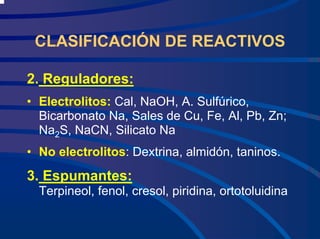 CLASIFICACIÓN DE REACTIVOS
2. Reguladores:
• Electrolitos: Cal, NaOH, A. Sulfúrico,
Bicarbonato Na, Sales de Cu, Fe, Al, Pb, Zn;
Na2S, NaCN, Silicato Na
• No electrolitos: Dextrina, almidón, taninos.
3. Espumantes:
Terpineol, fenol, cresol, piridina, ortotoluidina
 
