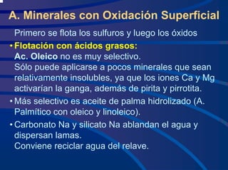 A. Minerales con Oxidación Superficial
Primero se flota los sulfuros y luego los óxidos
• Flotación con ácidos grasos:
Ac. Oleico no es muy selectivo.
Sólo puede aplicarse a pocos minerales que sean
relativamente insolubles, ya que los iones Ca y Mg
activarían la ganga, además de pirita y pirrotita.
• Más selectivo es aceite de palma hidrolizado (A.
Palmítico con oleico y linoleico).
• Carbonato Na y silicato Na ablandan el agua y
dispersan lamas.
Conviene reciclar agua del relave.
 
