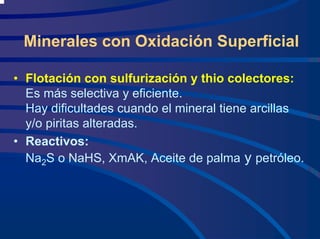 Minerales con Oxidación Superficial
• Flotación con sulfurización y thio colectores:
Es más selectiva y eficiente.
Hay dificultades cuando el mineral tiene arcillas
y/o piritas alteradas.
• Reactivos:
Na2S o NaHS, XmAK, Aceite de palma y petróleo.
 