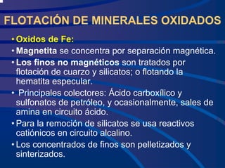 FLOTACIÓN DE MINERALES OXIDADOS
• Oxidos de Fe:
• Magnetita se concentra por separación magnética.
• Los finos no magnéticos son tratados por
flotación de cuarzo y silicatos; o flotando la
hematita especular.
• Principales colectores: Ácido carboxílico y
sulfonatos de petróleo, y ocasionalmente, sales de
amina en circuito ácido.
• Para la remoción de silicatos se usa reactivos
catiónicos en circuito alcalino.
• Los concentrados de finos son pelletizados y
sinterizados.
 