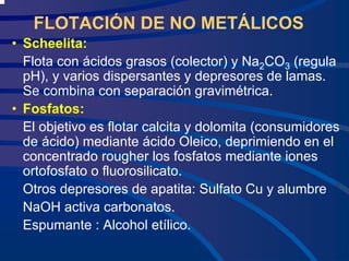 FLOTACIÓN DE NO METÁLICOS
• Scheelita:
Flota con ácidos grasos (colector) y Na2CO3 (regula
pH), y varios dispersantes y depresores de lamas.
Se combina con separación gravimétrica.
• Fosfatos:
El objetivo es flotar calcita y dolomita (consumidores
de ácido) mediante ácido Oleico, deprimiendo en el
concentrado rougher los fosfatos mediante iones
ortofosfato o fluorosilicato.
Otros depresores de apatita: Sulfato Cu y alumbre
NaOH activa carbonatos.
Espumante : Alcohol etílico.
 