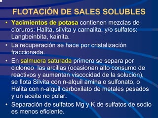 FLOTACIÓN DE SALES SOLUBLES
• Yacimientos de potasa contienen mezclas de
cloruros: Halita, silvita y carnalita, y/o sulfatos:
Langbeinbita, kainita.
• La recuperación se hace por cristalización
fraccionada.
• En salmuera saturada primero se separa por
cicloneo las arcillas (ocasionan alto consumo de
reactivos y aumentan viscocidad de la solución),
se flota Silvita con n-alquil amina o sulfonato, o
Halita con n-alquil carboxilato de metales pesados
y un aceite no polar.
• Separación de sulfatos Mg y K de sulfatos de sodio
es menos eficiente.
 
