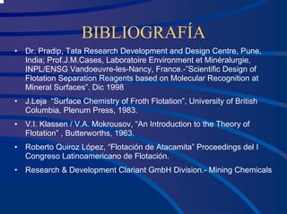 BIBLIOGRAFÍA
• Dr. Pradip, Tata Research Development and Design Centre, Pune,
India; Prof.J.M.Cases, Laboratoire Environment et Minéralurgie,
INPL/ENSG Vandoeuvre-les-Nancy, France.-”Scientific Design of
Flotation Separation Reagents based on Molecular Recognition at
Mineral Surfaces”. Dic 1998
• J.Leja “Surface Chemistry of Froth Flotation”, University of British
Columbia, Plenum Press, 1983.
• V.I. Klassen / V.A. Mokrousov, “An Introduction to the Theory of
Flotation” , Butterworths, 1963.
• Roberto Quiroz López, “Flotación de Atacamita” Proceedings del I
Congreso Latinoamericano de Flotación.
• Research & Development Clariant GmbH Division.- Mining Chemicals
 