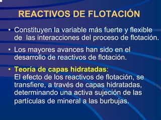 REACTIVOS DE FLOTACIÓN
• Constituyen la variable más fuerte y flexible
de las interacciones del proceso de flotación.
• Los mayores avances han sido en el
desarrollo de reactivos de flotación.
• Teoría de capas hidratadas:
El efecto de los reactivos de flotación, se
transfiere, a través de capas hidratadas,
determinando una activa sujeción de las
partículas de mineral a las burbujas.
 