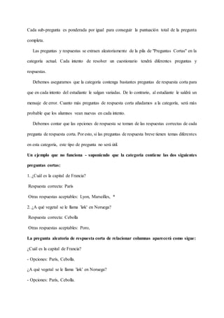 Cada sub-pregunta es ponderada por igual para conseguir la puntuación total de la pregunta
completa.
Las preguntas y respuestas se extraen aleatoriamente de la pila de "Preguntas Cortas" en la
categoría actual. Cada intento de resolver un cuestionario tendrá diferentes preguntas y
respuestas.
Debemos asegurarnos que la categoría contenga bastantes preguntas de respuesta corta para
que en cada intento del estudiante le salgan variadas. De lo contrario, al estudiante le saldrá un
mensaje de error. Cuanto más preguntas de respuesta corta añadamos a la categoría, será más
probable que los alumnos vean nuevas en cada intento.
Debemos contar que las opciones de respuesta se toman de las respuestas correctas de cada
pregunta de respuesta corta. Por esto, si las preguntas de respuesta breve tienen temas diferentes
en esta categoría, este tipo de pregunta no será útil.
Un ejemplo que no funciona - suponiendo que la categoría contiene las dos siguientes
preguntas cortas:
1. ¿Cuál es la capital de Francia?
Respuesta correcta: París
Otras respuestas aceptables: Lyon, Marseilles, *
2. ¿A qué vegetal se le llama 'løk' en Noruega?
Respuesta correcta: Cebolla
Otras respuestas aceptables: Poro,
La pregunta aleatoria de respuesta corta de relacionar columnas aparecerá como sigue:
¿Cuál es la capital de Francia?
- Opciones: París, Cebolla.
¿A qué vegetal se le llama 'løk' en Noruega?
- Opciones: París, Cebolla.
 