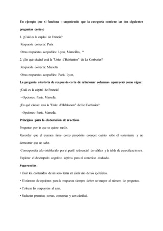 Un ejemplo que si funciona - suponiendo que la categoría contiene las dos siguientes
preguntas cortas:
1. ¿Cuál es la capital de Francia?
Respuesta correcta: París
Otras respuestas aceptables: Lyon, Marseilles, *
2. ¿En qué ciudad está la "Unite d'Habitation" de Le Corbusier?
Respuesta correcta: Marsella
Otras respuestas aceptables: París, Lyon,
La pregunta aleatoria de respuesta corta de relacionar columnas aparecerá como sigue:
¿Cuál es la capital de Francia?
- Opciones: París, Marsella.
¿En qué ciudad está la "Unite d'Habitation" de Le Corbusier?
- Opciones: París, Marsella.
Principios para la elaboración de reactivos
Preguntar por lo que se quiere medir.
Recordar que el examen tiene como propósito conocer cuánto sabe el sustentante y no
demostrar que no sabe.
Corresponder a lo establecido por el perfil referencial de validez y la tabla de especificaciones.
Explorar el desempeño cognitivo óptimo para el contenido evaluado.
Sugerencias:
• Usar los contenidos de un solo tema en cada uno de los ejercicios.
• El número de opciones para la respuesta siempre deber ser mayor al número de preguntas.
• Colocar las respuestas al azar.
• Redactar premisas cortas, concretas y con claridad.
 