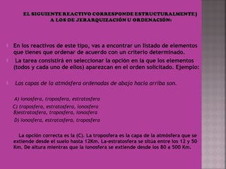  En los reactivos de este tipo, vas a encontrar un listado de elementos
que tienes que ordenar de acuerdo con un criterio determinado.
 La tarea consistirá en seleccionar la opción en la que los elementos
(todos y cada uno de ellos) aparezcan en el orden solicitado. Ejemplo:
  Las capas de la atmósfera ordenadas de abajo hacia arriba son.
 
A) ionosfera, troposfera, estratosfera
C) troposfera, estratosfera, ionosfera
B)estratosfera, troposfera, ionosfera
D) ionosfera, estratosfera, troposfera
 
La opción correcta es la (C). La troposfera es la capa de la atmósfera que se
extiende desde el suelo hasta 12Km. La-estratosfera se sitúa entre los 12 y 50
Km. De altura mientras que la ionosfera se extiende desde los 80 a 500 Km.
 