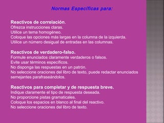 Normas Específicas para:
Reactivos de correlación.
Ofrezca instrucciones claras.
Utilice un tema homogéneo.
Coloque las opciones más largas en la columna de la izquierda.
Utilice un número desigual de entradas en las columnas.
Reactivos de verdadero-falso.
Formule enunciados claramente verdaderos o falsos.
Evite usar términos específicos.
No disponga las respuestas en un patrón.
No seleccione oraciones del libro de texto, puede redactar enunciados
semejantes parafraseándolos.
Reactivos para completar y de respuesta breve.
Indique claramente el tipo de respuesta deseada.
No proporcione pistas gramaticales.
Coloque los espacios en blanco al final del reactivo.
No seleccione oraciones del libro de texto.
 