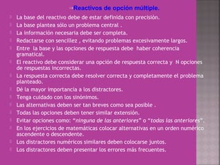 →Reactivos de opción múltiple.
 La base del reactivo debe de estar definida con precisión.
 La base plantea sólo un problema central .
 La información necesaria debe ser completa.
 Redactarse con sencillez , evitando problemas excesivamente largos.
 Entre la base y las opciones de respuesta debe haber coherencia
gramatical.
 El reactivo debe considerar una opción de respuesta correcta y N opciones
de respuestas incorrectas.
 La respuesta correcta debe resolver correcta y completamente el problema
planteado.
 Dé la mayor importancia a los distractores.
 Tenga cuidado con los sinónimos.
 Las alternativas deben ser tan breves como sea posible .
 Todas las opciones deben tener similar extensión.
 Evitar opciones como: “ninguna de las anteriores” o “todas las anteriores”.
 En los ejercicios de matemáticas colocar alternativas en un orden numérico
ascendente o descendente.
 Los distractores numéricos similares deben colocarse juntos.
 Los distractores deben presentar los errores más frecuentes.
 
