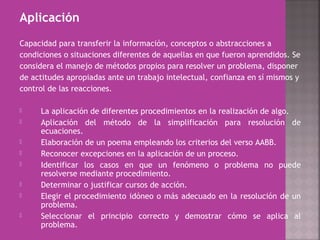 Aplicación
Capacidad para transferir la información, conceptos o abstracciones a
condiciones o situaciones diferentes de aquellas en que fueron aprendidos. Se
considera el manejo de métodos propios para resolver un problema, disponer
de actitudes apropiadas ante un trabajo intelectual, confianza en sí mismos y
control de las reacciones.
 La aplicación de diferentes procedimientos en la realización de algo.
 Aplicación del método de la simplificación para resolución de
ecuaciones.
 Elaboración de un poema empleando los criterios del verso AABB.
 Reconocer excepciones en la aplicación de un proceso.
 Identificar los casos en que un fenómeno o problema no puede
resolverse mediante procedimiento.
 Determinar o justificar cursos de acción.
 Elegir el procedimiento idóneo o más adecuado en la resolución de un
problema.
 Seleccionar el principio correcto y demostrar cómo se aplica al
problema.
 