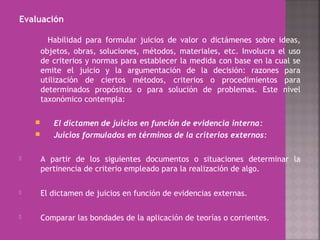 Evaluación
Habilidad para formular juicios de valor o dictámenes sobre ideas,
objetos, obras, soluciones, métodos, materiales, etc. Involucra el uso
de criterios y normas para establecer la medida con base en la cual se
emite el juicio y la argumentación de la decisión: razones para
utilización de ciertos métodos, criterios o procedimientos para
determinados propósitos o para solución de problemas. Este nivel
taxonómico contempla:
 El dictamen de juicios en función de evidencia interna:
 Juicios formulados en términos de la criterios externos:
 A partir de los siguientes documentos o situaciones determinar la
pertinencia de criterio empleado para la realización de algo.
 El dictamen de juicios en función de evidencias externas.
 Comparar las bondades de la aplicación de teorías o corrientes.
 