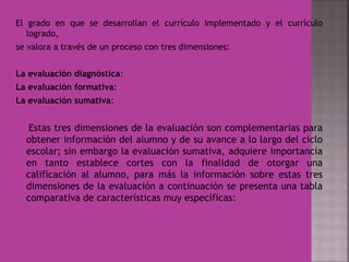 El grado en que se desarrollan el currículo implementado y el currículo
logrado,
se valora a través de un proceso con tres dimensiones:
La evaluación diagnóstica:
La evaluación formativa:
La evaluación sumativa:
Estas tres dimensiones de la evaluación son complementarias para
obtener información del alumno y de su avance a lo largo del ciclo
escolar; sin embargo la evaluación sumativa, adquiere importancia
en tanto establece cortes con la finalidad de otorgar una
calificación al alumno, para más la información sobre estas tres
dimensiones de la evaluación a continuación se presenta una tabla
comparativa de características muy específicas:
 
