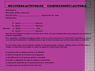 Multirreactivo
 Base (texto, gráfico, tabla, etc.)
 Parte del texto_________________________ complemento del texto
 Planteamiento  
  
A) Opción------------------------- distractor
B) Opción ----------------------- distractor
Opciones C) Opción ----------------------- clave
D) Opción------------------------ distractor
 Esta forma de preguntar se basa en la lectura de un texto, del cual se desprenden varias preguntas que exploran tu
nivel de comprensión.
 Para responder a este tipo de preguntas debes tomar en cuenta únicamente la información contenida en la lectura
y no otro tipo de elementos o consideraciones ya que se trata de evaluar que tan bien comprendes su contenido.
 
 Se usa el texto como una herramienta, leyendo sin distraerte puedes subrayar palabras claves y escribir notas al
margen; es importante que tengas en cuenta las siguientes implicaciones textuales.
 
 La situación entre un pasaje concreto y su reflexión.
 La ilación del párrafo de la lectura con el siguiente.
 La decodificación de los patrones gráficos y textuales.
 El acceder al significado de todas las palabras y expresiones.
 La implicación coherente de la representación de la información.
 La comprensión del mensaje del autor del texto.
 
 