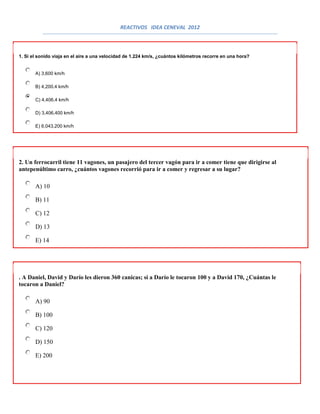 REACTIVOS IDEA CENEVAL 2012



1. Si el sonido viaja en el aire a una velocidad de 1.224 km/s, ¿cuántos kilómetros recorre en una hora?


       A) 3,600 km/h

       B) 4,200.4 km/h

       C) 4,406.4 km/h

       D) 3,406,400 km/h

       E) 6,043,200 km/h




2. Un ferrocarril tiene 11 vagones, un pasajero del tercer vagón para ir a comer tiene que dirigirse al
antepenúltimo carro, ¿cuántos vagones recorrió para ir a comer y regresar a su lugar?

       A) 10

       B) 11

       C) 12

       D) 13

       E) 14




. A Daniel, David y Darío les dieron 360 canicas; si a Darío le tocaron 100 y a David 170, ¿Cuántas le
tocaron a Daniel?

       A) 90

       B) 100

       C) 120

       D) 150

       E) 200
 