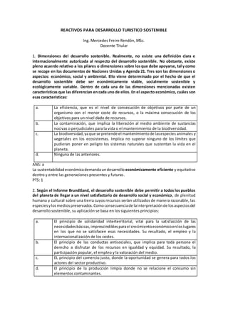 REACTIVOS PARA DESARROLLO TURISTICO SOSTENIBLE
Ing. Mercedes Freire Rendón, MSc.
Docente Titular
1. Dimensiones del desarrollo sostenible. Realmente, no existe una definición clara e
internacionalmente autorizada al respecto del desarrollo sostenible. No obstante, existe
pleno acuerdo relativo a los pilares o dimensiones sobre los que debe apoyarse, tal y como
se recoge en los documentos de Naciones Unidas y Agenda 21. Tres son las dimensiones o
aspectos: económico, social y ambiental. Ello viene determinado por el hecho de que el
desarrollo sostenible debe ser económicamente viable, socialmente sostenible y
ecológicamente variable. Dentro de cada una de las dimensiones mencionadas existen
características que las diferencian en cada uno de ellos. En el aspecto económico, cuáles son
esas características:
a. La eficiencia, que es el nivel de consecución de objetivos por parte de un
organismo con el menor coste de recursos, o la máxima consecución de los
objetivos para un nivel dado de recursos.
b. La contaminación, que implica la liberación al medio ambiente de sustancias
nocivas o perjudiciales para la vida o el mantenimiento de la biodiversidad.
c. La biodiversidad,yaque se pretende el mantenimientode lasespecies animales y
vegetales en los ecosistemas. Implica no superar ninguno de los límites que
pudieran poner en peligro los sistemas naturales que sustentan la vida en el
planeta.
d. Ninguna de las anteriores.
ANS: a
La sustentabilidadeconómicademandaundesarrollo económicamente eficiente y equitativo
dentro y entre las generaciones presentes y futuras.
PTS: 1
2. Según el Informe Brundtland, el desarrollo sostenible debe permitir a todos los pueblos
del planeta de llegar a un nivel satisfactorio de desarrollo social y económico, de plenitud
humana y cultural sobre una tierra cuyos recursos serían utilizados de manera razonable, las
especiesylosmediospreservados.Comoconsecuenciade lainterpretaciónde losaspectosdel
desarrollo sostenible, su aplicación se basa en los siguientes principios:
a. El principio de solidaridad interterritorial, vital para la satisfacción de las
necesidadesbásicas,imprescindiblesparael crecimientoeconómicoenloslugares
en los que no se satisfacen esas necesidades. Su resultado, el empleo y la
internacionalización de los costes.
b. El principio de las conductas antisociales, que implica para toda persona el
derecho a disfrutar de los recursos en igualdad y equidad. Su resultado, la
participación popular, el empleo y la valoración del medio.
c. EL principio del comercio justo, donde la oportunidad se genera para todos los
actores del sector productivo.
d. El principio de la producción limpia donde no se relacione el consumo sin
elementos contaminantes.
 