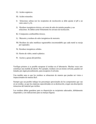 G) Acidos orgánicos.
H) Acidos minerales.
I) Soluciones salinas (en los recipientes de recolección se debe ajustar el pH a un
valor entre 6 y 8).
J) Residuos inorgánicos tóxicos, así como de sales de metales pesados y sus
soluciones. Se deben cerrar firmemente los envases de recolección.
K) Compuestos combustibles tóxicos.
L) Mercurio y residuos de sales inorgánicas de mercurio.
M) Residuos de sales metálicas regenerables (recomendable que cada metal se recoja
por separado).
N) Residuos inorgánicos sólidos.
O) Restos de vidrio, metal o plástico.
P) Aceites y grasas del petróleo.
Verifique primero si es posible recuperar el residuo en el laboratorio. Muchas veces esto
constituye una medida de ahorro. Por ejemplo, residuos con un mismo solvente, pueden ser
tratados por algún procedimiento, para recuperar el solvente.
Una medida sana es que los residuos se almacenen de manera que puedan ser vistos e
inspeccionados de manera fácil.
Siempre que sea posible indique los porcentajes aproximados de los componentes que van
en un residuo, ya que las empresas especializadas en su destrucción, exigen una descripción
minuciosa del material que reciben.
Los residuos deben guardarse para su disposición en recipientes adecuados, debidamente
etiquetados y con indicaciones para su manejo (figura).
 