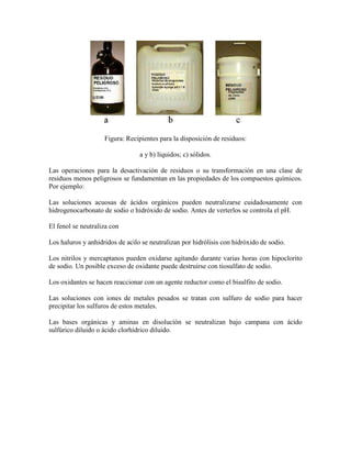 Figura: Recipientes para la disposición de residuos:
a y b) líquidos; c) sólidos.
Las operaciones para la desactivación de residuos o su transformación en una clase de
residuos menos peligrosos se fundamentan en las propiedades de los compuestos químicos.
Por ejemplo:
Las soluciones acuosas de ácidos orgánicos pueden neutralizarse cuidadosamente con
hidrogenocarbonato de sodio o hidróxido de sodio. Antes de verterlos se controla el pH.
El fenol se neutraliza con
Los haluros y anhidridos de acilo se neutralizan por hidrólisis con hidróxido de sodio.
Los nitrilos y mercaptanos pueden oxidarse agitando durante varias horas con hipoclorito
de sodio. Un posible exceso de oxidante puede destruirse con tiosulfato de sodio.
Los oxidantes se hacen reaccionar con un agente reductor como el bisulfito de sodio.
Las soluciones con iones de metales pesados se tratan con sulfuro de sodio para hacer
precipitar los sulfuros de estos metales.
Las bases orgánicas y aminas en disolución se neutralizan bajo campana con ácido
sulfúrico diluido o ácido clorhídrico diluido.
 