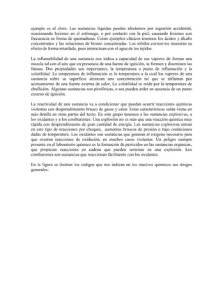 ejemplo es el cloro. Las sustancias líquidas pueden afectarnos por ingestión accidental,
ocasionando lesiones en el estómago, o por contacto con la piel, causando lesiones con
frecuencia en forma de quemaduras. Como ejemplos clásicos tenemos los ácidos y álcalis
concentrados y las soluciones de bromo concentradas. Los sólidos corrosivos muestran su
efecto de forma retardada, pues interactuan con el agua de los tejidos.
La inflamabilidad de una sustancia nos indica a capacidad de sus vapores de formar una
mezcla tal con el aire que en presencia de una fuente de ignición, se formen y diseminen las
llamas. Dos propiedades son importantes, la temperatura o punto de inflamación y la
volatilidad. La temperatura de inflamación es la temperatura a la cual los vapores de una
sustancia sobre su superficie alcanzan una concentración tal que se inflaman por
acercamiento de una fuente externa de calor. La volatilidad se mide por la temperatura de
ebullición. Alguinas sustancias son pirofóricas, o sea pueden arder en ausencia de un punto
externo de ignición.
La reactividad de una sustancia va a condicionar que puedan ocurrir reacciones químicas
violentas con desprendimiento brusco de gases y calor. Estas características serán vistas en
más detalle en otras partes del texto. En este grupo tenemos a las sustancias explosivas, a
los oxidantes y a los comburentes. Una explosión no es más que una reacción química muy
rápida con desprendimiento de gran cantidad de energía. Las sustancias explosivas entran
en este tipo de reacciones por choques, aumentos bruscos de presión o bajo condiciones
dadas de temperatura. Los oxidantes son sustancias que generan el oxígeno necesario para
que ocurran reacciones de oxidación, en muchos casos violentas. Un peligro siempre
presente en el laboratorio químico es la formación de peróxidos en las sustancias orgánicas,
que propician reacciones en cadena que pueden terminar en una explosión. Los
comburentes son sustancias que reaccionan fácilmente con los oxidantes.
En la figura se ilustran los códigos que nos indican en los reacivos químicos sus riesgos
generales:
 