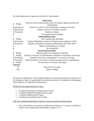 En estas indicaciones se sigue una escala de 0 a 4 que señalan:
Salud (azul)
4 Peligro
Puede ser fatal en exposiciones cortas. Se requiere equipo de protección
especializado
3Advertencia Corrosivo o tóxico. Evite la inhalación o contacto con la piel
2Advertencia Puede ser nocivo si se inhala o absorbe.
1 Precaución Puede ser irritante.
0 No presenta riesgos inusuales
Inflamabilidad (rojo)
4 Peligro Gas o líquido muy inflamable
3Advertencia Líquido inflamable con punto de inflamación por debajo de 100 ºF
2 Precaución Líquido combustible con punto de inflamación entre 100 y 200 ºF
1 Material combustible si se calienta
0 No combustible
Reactividad (amarillo)
4 Peligro Material explosivo a temperatura ambiente
3 Peligro Explosivo al choque, al calentamiento confinado o al mezclarse con el agua
2 Precaución Inestable o reacciona violentamente si se mezcla con el agua
1 Precaución Puede reaccionar si se mezcla o calienta con agua, pero no violentamente
0 Estable No reacciona si se mezcla con el agua
Especial
W Reacciona con el agua
Oxy Agente oxidante
Existen otras indicaciones sobre la peligrosidad de las sustancias químicas que aparecen en
los catálogos u hojas de seguridad de los productos químicos. Por ejemplo en loscatálogos
Merck aparecen las siguientes clasificaciones:
WGK Clase de peligrosidad para el agua:
0 en general sustancia no peligrosa para el agua
1 sustancia débilmente peligrosa para el agua
2 sustancia peligrosa para el agua
3 sustancia muy peligrosa para el agua
VbF clase de peligrosidad desde el punto de vista de seguridad contraincendios:
Clase AI Líquidos con un punto de inflamación inferior a 21 °C que no se disuelven
ni ellos ni sus componentes combustibles en agua a 15 °C.
 