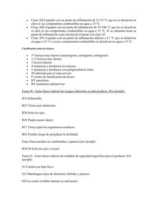 Clase AII Líquidos con un punto de inflamación de 21-55 °C que no se disuelven ni
ellos ni sus componentes combustibles en agua a 15 °C.
Clase AIII Líquidos con un punto de inflamación de 55-100 °C que no se disuelven
ni ellos ni sus componentes combustibles en agua a 15 °C. Si se calientan hasta su
punto de inflamación o por encima de él pasan a la clase AI
Clase AIV Líquidos con un punto de inflamación inferior a 21 °C que se disuelven
en agua a 15 °C o cuyos componentes combustibles se disuelven en agua a 15 °C.
Clasificación suiza de tóxicos
1* tóxicos muy fuertes (cancerígenos, mutágenos, tertógenos).
1-2 Tóxicos muy fuertes
3 tóxicos fuertes
4 sustancias y productos no inocuos
5 sustancias y productos con peligrosidad m´nima
5S admitido para el autoservicio
F exento de clasificación de tóxico
BT narcóticos
RA sustancias radioactivas
Frases R - Estas frases indican los riesgos inherentes a cada producto. Por ejemplo:
R10 Inflamable.
R23 Tóxico por inhalación.
R36 Irrita los ojos.
R45 Puede causar cáncer.
R51 Tóxico para los organismos acuáticos.
R62 Posible riesgo de perjudicar la fertilidad.
Estas frases pueden ser combinadas y aparecer por ejemplo:
R36/38 Irrita los ojos y la piel.
Frases S - Estas frases indican las medidas de seguridad específica para el producto. Por
ejemplo:
S1 Consérvese bajo llave.
S13 Manténgase lejos de alimentos, bebidas y piensos.
S20 no comer ni beber durante su utilización.
 
