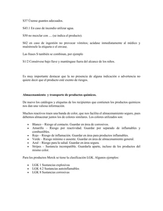 S37 Úsense guantes adecuados.
S43.1 En caso de incendio utilizar agua.
S50 no mezclar con .... (se indica el producto).
S62 en caso de ingestión no provocar vómitos; acúdase inmediatamente al médico y
muéstresele la etiqueta o el envase.
Las frases S también se combinan, por ejemplo
S1/2 Consérvese bajo llave y manténgase fuera del alcance de los niños.
Es muy importante destacar que la no presencia de alguna indicación o advertencia no
quiere decir que el producto esté exento de riesgos.
Almacenamiento y transporte de productos químicos.
De nuevo los catálogos y etiquetas de los recipientes que contienen los productos quimicos
nos dan una valiosa información.
Muchos reactivos traen una banda de color, que nos facilita el almacenamiento seguro, pues
debemos almacenar juntos los de colores similares. Los colores utilizados son:
Blanco – Riesgo al contacto. Guardar en área de corrosivos.
Amarillo – Riesgo por reactividad. Guardar por separado de inflamables y
combustibles.
Rojo – Riesgo de inflamación. Guardar en área para productos inflamables.
Verde – Riesgo mínimo o ausente. Guardar en área de almacenamiento general.
Azul – Riesgo para la salud. Guardar en área segura.
Stripes – Sustancia incompatible. Guardarla aparte, incluso de los productos del
mismo color.
Para los productos Merck se tiene la clasificación LGK. Algunos ejemplos:
LGK 1 Sustancias explosivas
LGK 4.2 Sustancias autoinflamables
LGK 8 Sustancias corrosivas
 