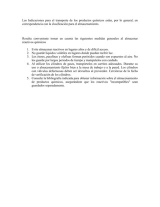 Las Indicaciones para el transporte de los productos químicos están, por lo general, en
correspondencia con la clasificación para el almacenamiento.
Resulta conveniente tomar en cuenta las siguientes medidas generales al almacenar
reactivos químicos
1. Evite almacenar reactivos en lugares altos y de difícil acceso.
2. No guarde líquidos volátiles en lugares donde puedan recibir luz.
3. Los éteres, parafinas y olefinas forman peróxidos cuando son expuestos al aire. No
los guarde por largos periodos de tiempo y manipulelos con cuidado.
4. Al utilizar los cilindros de gases, transpórtelos en carritos adecuados. Durante su
uso o almacenamiento fíjelos bien a la mesa de trabajo o a la pared. Los cilindros
con válvulas defectuosas deben ser devueltos al proveedor. Cerciórese de la fecha
de verificación de los cilindros.
5. Consulte la bibliografia indicada para obtener información sobre el almacenamiento
de productos químicos, asegurándote que los reactivos "incompatibles" sean
guardados separadamente.
 