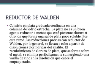 REDUCTOR DE WALDEN
• Consiste en plata graduada confinada en una
columna de vidrio estrecha. La plata no es un buen
agente reductor a menos que esté presente cloruro u
otro ion que forme una sal de plata poco soluble. Por
esta razón, las reducciones previas con reductor de
Walden, por lo general, se llevan a cabo a partir de
disoluciones clorhídricas del analito. El
recubrimiento de cloruro de plata, que se forma sobre
el metal, se elimina periódicamente sumergiendo una
varilla de zinc en la disolución que cubre el
empaquetado.
 
