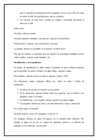 que la capacidad de interpretación de las preguntas, por lo cual se debe de tomar
en cuenta la tabla de especificaciones que ya se elaboró.
 Los reactivos de tema breve consisten en explicar o desarrollar brevemente el
tema que se pide.
Puntos clave:
El reactivo debe ser conciso.
No pedir respuestas detalladas, sino precisas, respecto al conocimiento.
Proporcionarle al alumno sólo la información necesaria.
La pregunta deberá ser susceptible de contestarse en forma breve.
Este tipo de reactivos es apropiado para los objetivos de aprendizaje formulados con los
verbos explicar, redactar, poner ejemplos, etc.
Identificación y correspondencia
El reactivo de identificación se utiliza cuando el propósito es que el alumno demuestre
que ha aprendido las partes o nombres de algún dibujo, esquema o mapa.
Para realizarlo, debemos tomar en cuenta lo siguiente (López, 2007):
Las ilustraciones, mapas, esquemas, dibujo, etc., deben ser claros y fáciles de
comprender.
 No abusar de este tipo de reactivos en una prueba.
 En las ilustraciones deberán incluirse hasta tres respuestas más en relación a las
preguntas, nunca a la inversa.
 Las ilustraciones y las preguntas deberán quedar en la misma página.
 Las preguntas deberán ser claras y no tener información mayor e innecesaria.
No se debe sugerir la respuesta.
No deben incluirse menos de 5 preguntas, ni más de 12.
Las preguntas deberán ser afines (en género), no se mezclan temas diferentes. Por
ejemplo: la figura de un ojo, se señalan las respuestas (partes) y se elaboran las
preguntas con las funciones de cada parte.
 