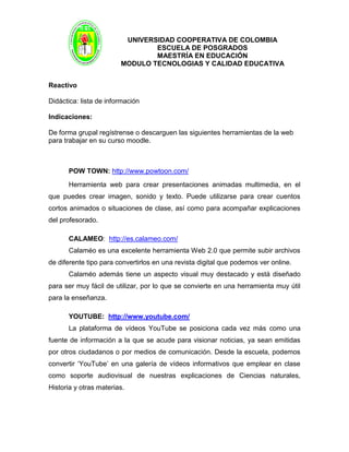 UNIVERSIDAD COOPERATIVA DE COLOMBIA
ESCUELA DE POSGRADOS
MAESTRÍA EN EDUCACIÓN
MODULO TECNOLOGIAS Y CALIDAD EDUCATIVA
Reactivo
Didáctica: lista de información
Indicaciones:
De forma grupal regístrense o descarguen las siguientes herramientas de la web
para trabajar en su curso moodle.
POW TOWN: http://www.powtoon.com/
Herramienta web para crear presentaciones animadas multimedia, en el
que puedes crear imagen, sonido y texto. Puede utilizarse para crear cuentos
cortos animados o situaciones de clase, así como para acompañar explicaciones
del profesorado.
CALAMEO: http://es.calameo.com/
Calaméo es una excelente herramienta Web 2.0 que permite subir archivos
de diferente tipo para convertirlos en una revista digital que podemos ver online.
Calaméo además tiene un aspecto visual muy destacado y está diseñado
para ser muy fácil de utilizar, por lo que se convierte en una herramienta muy útil
para la enseñanza.
YOUTUBE: http://www.youtube.com/
La plataforma de vídeos YouTube se posiciona cada vez más como una
fuente de información a la que se acude para visionar noticias, ya sean emitidas
por otros ciudadanos o por medios de comunicación. Desde la escuela, podemos
convertir ‘YouTube’ en una galería de vídeos informativos que emplear en clase
como soporte audiovisual de nuestras explicaciones de Ciencias naturales,
Historia y otras materias.
 