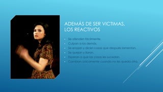 ADEMÁS DE SER VICTIMAS,
LOS REACTIVOS
• Se ofenden fácilmente.
• Culpan a los demás.
• Se enojan y dicen cosas que después lamentan.
• Se quejan y lloran.
• Esperan a que las cosas les sucedan.
• Cambian únicamente cuando no les queda otra.
 