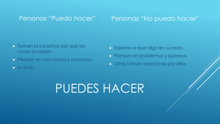 PUEDES HACER
Personas “Puedo hacer”
 Toman la iniciativa par que las
cosas sucedan.
 Piensan en soluciones y opciones.
 Actúan.
Personas “No puedo hacer”
 Esperan a que algo les suceda.
 Piensan en problemas y barreras.
 Otros toman desiciones por ellos.
 