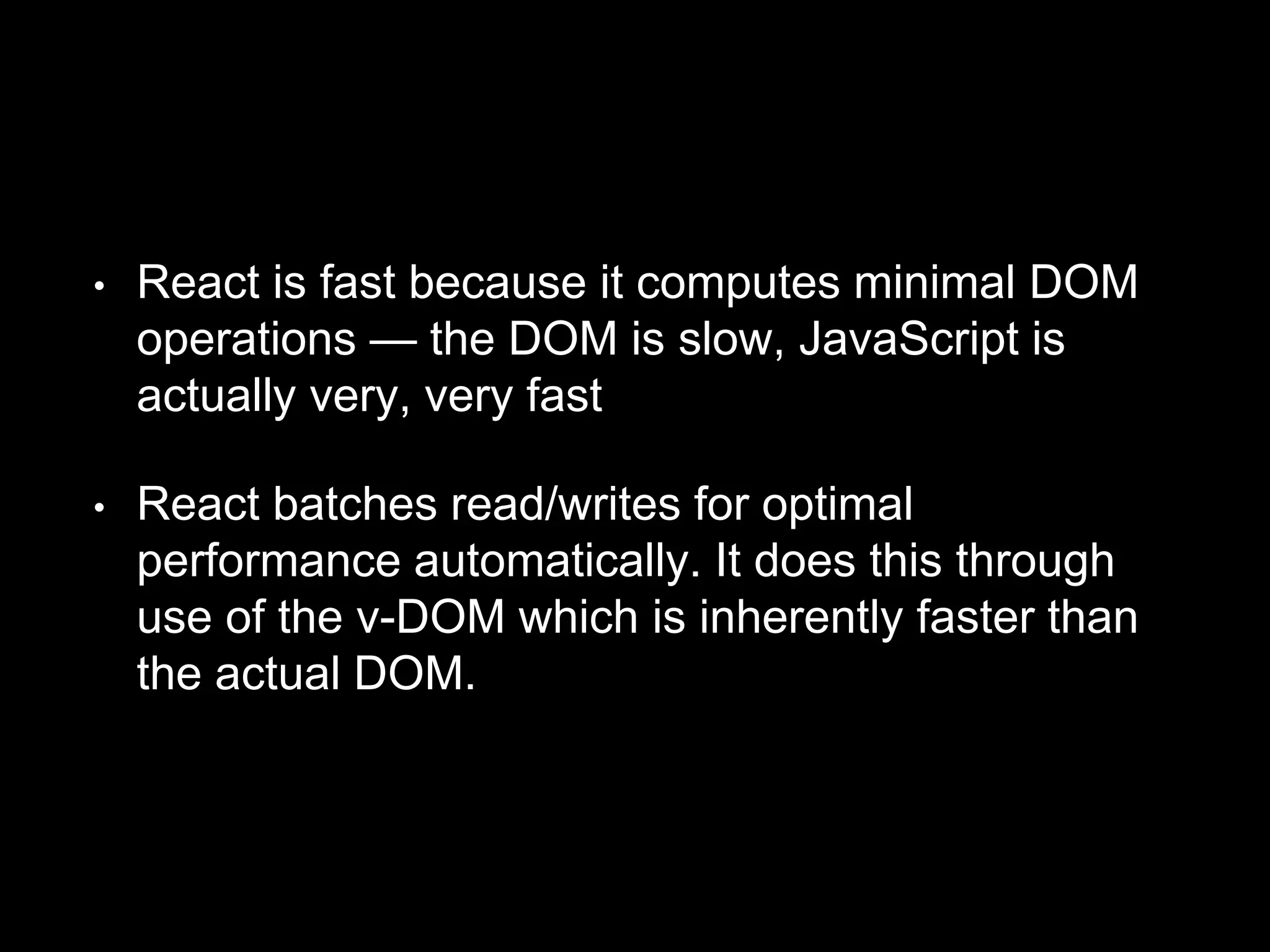 • React is fast because it computes minimal DOM
operations — the DOM is slow, JavaScript is
actually very, very fast
• React batches read/writes for optimal
performance automatically. It does this through
use of the v-DOM which is inherently faster than
the actual DOM.
 