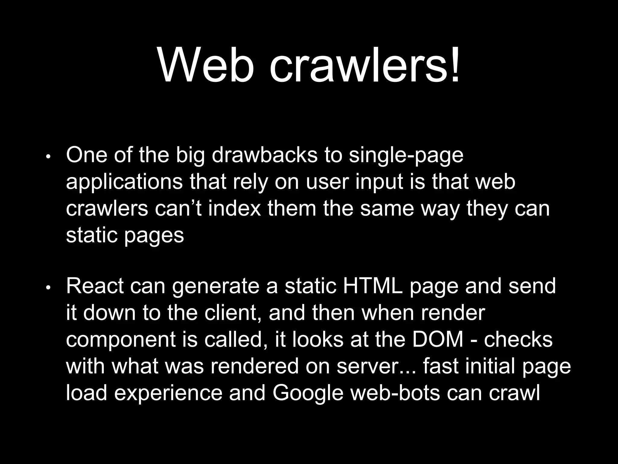 Web crawlers!
• One of the big drawbacks to single-page
applications that rely on user input is that web
crawlers can’t index them the same way they can
static pages
• React can generate a static HTML page and send
it down to the client, and then when render
component is called, it looks at the DOM - checks
with what was rendered on server... fast initial page
load experience and Google web-bots can crawl
 