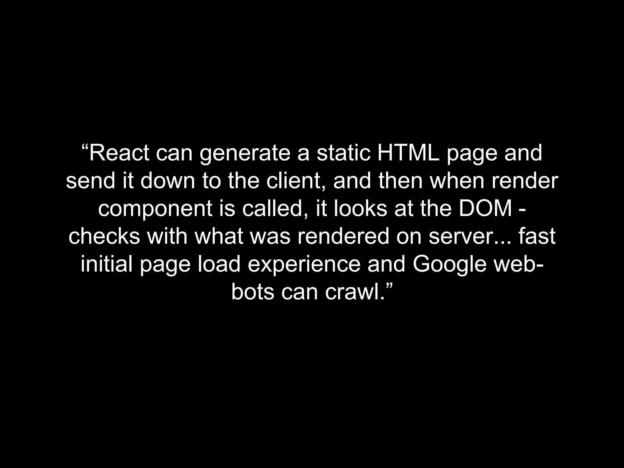 “React can generate a static HTML page and
send it down to the client, and then when render
component is called, it looks at the DOM -
checks with what was rendered on server... fast
initial page load experience and Google web-
bots can crawl.”
 