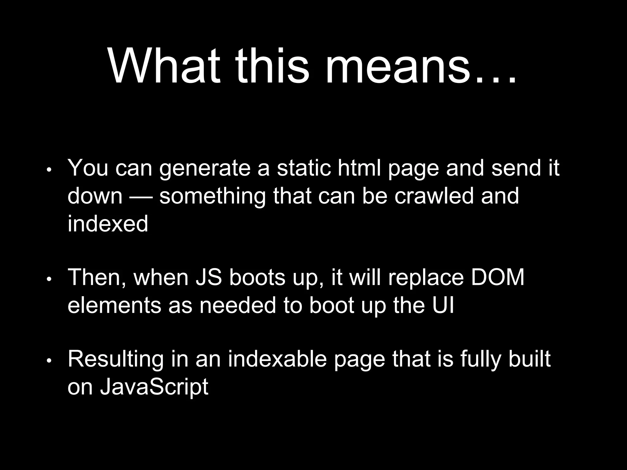 What this means…
• You can generate a static html page and send it
down — something that can be crawled and
indexed
• Then, when JS boots up, it will replace DOM
elements as needed to boot up the UI
• Resulting in an indexable page that is fully built
on JavaScript
 