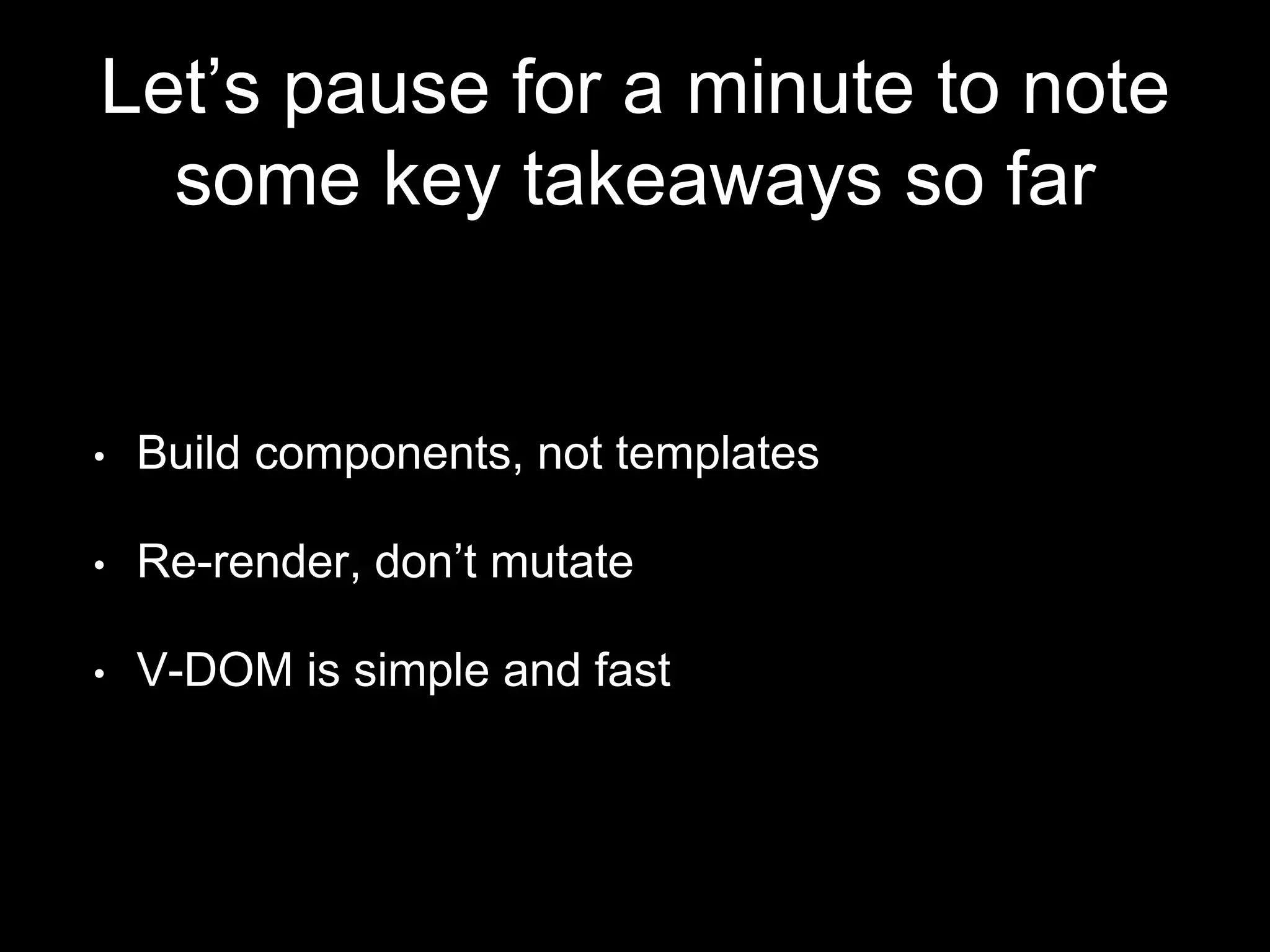 Let’s pause for a minute to note
some key takeaways so far
• Build components, not templates
• Re-render, don’t mutate
• V-DOM is simple and fast
 