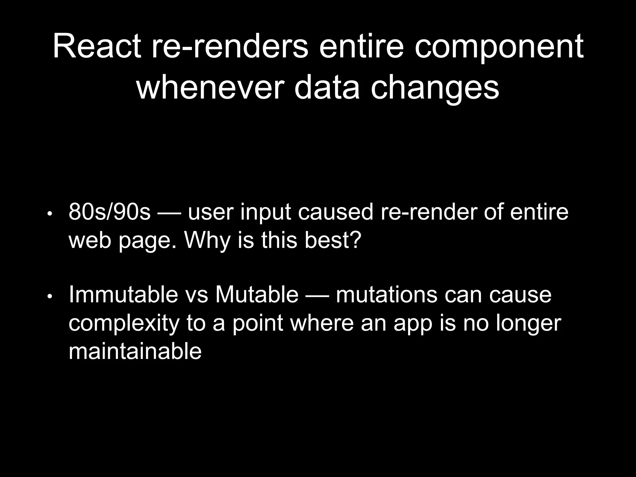 React re-renders entire component
whenever data changes
• 80s/90s — user input caused re-render of entire
web page. Why is this best?
• Immutable vs Mutable — mutations can cause
complexity to a point where an app is no longer
maintainable
 