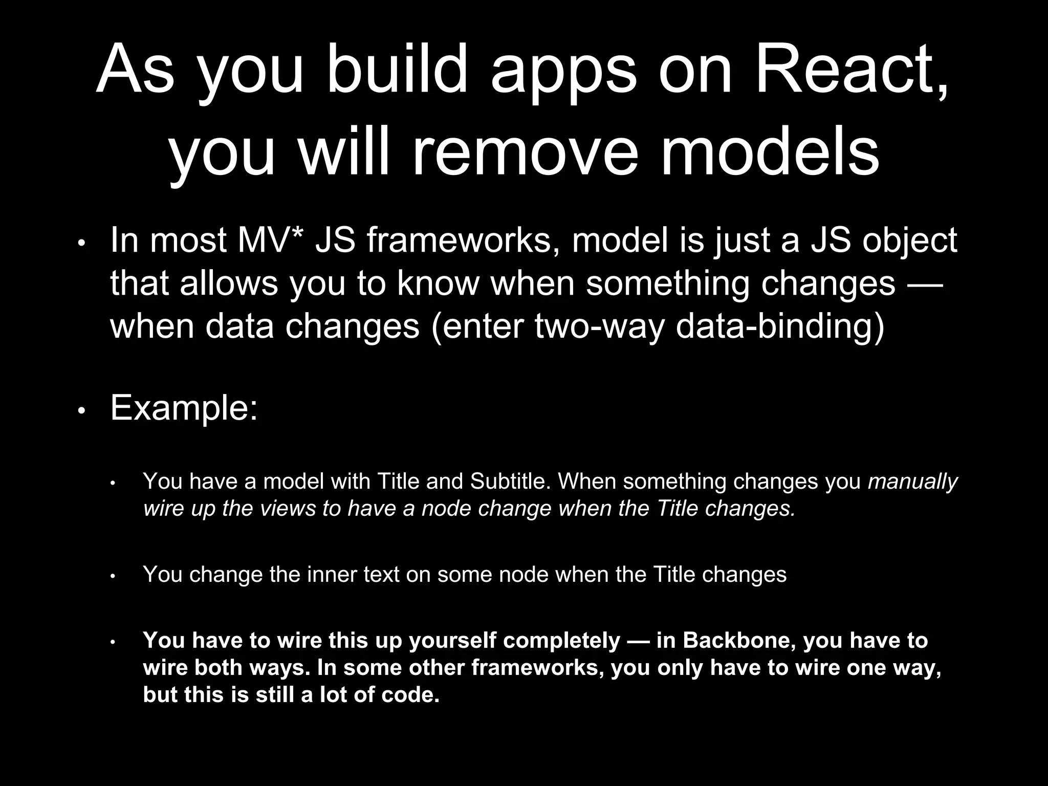 As you build apps on React,
you will remove models
• In most MV* JS frameworks, model is just a JS object
that allows you to know when something changes —
when data changes (enter two-way data-binding)
• Example:
• You have a model with Title and Subtitle. When something changes you manually
wire up the views to have a node change when the Title changes.
• You change the inner text on some node when the Title changes
• You have to wire this up yourself completely — in Backbone, you have to
wire both ways. In some other frameworks, you only have to wire one way,
but this is still a lot of code.
 